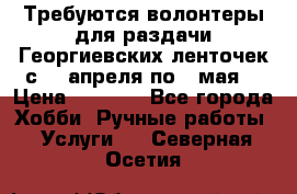 Требуются волонтеры для раздачи Георгиевских ленточек с 30 апреля по 9 мая. › Цена ­ 2 000 - Все города Хобби. Ручные работы » Услуги   . Северная Осетия